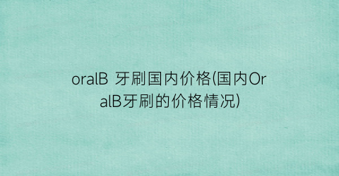 oralB 牙刷国内价格(国内OralB牙刷的价格情况)